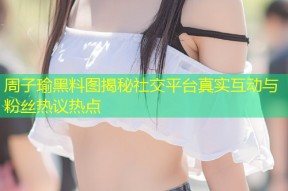 周子瑜黑料图揭秘社交平台真实互动与粉丝热议热点