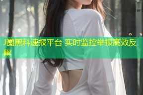 J圈黑料速报平台 实时监控举报高效反黑