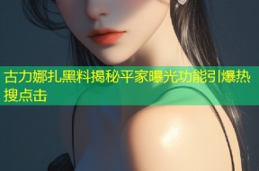 古力娜扎黑料揭秘平家曝光功能引爆热搜点击