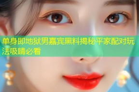 单身即地狱男嘉宾黑料揭秘平家配对玩法吸睛必看