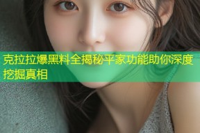 克拉拉爆黑料全揭秘平家功能助你深度挖掘真相