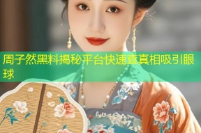 周子然黑料揭秘平台快速查真相吸引眼球