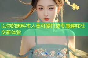 以你的黑料本人更可爱打造专属趣味社交新体验