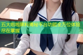 五大啦啦黑料揭秘平台功能全方位体验尽在掌握