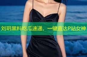 刘玥黑料吃瓜速递，一键直达P站女神