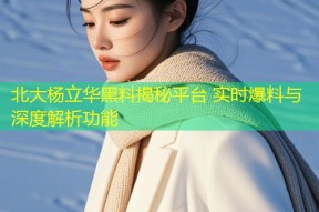 北大杨立华黑料揭秘平台 实时爆料与深度解析功能