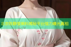 北京陈静莹黑料揭秘平台强力曝光真相