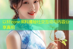以轩zone黑料揭秘社交互动与内容分享真相