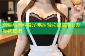 分手后黑料曝光神器 轻松揭露前女友秘密真相
