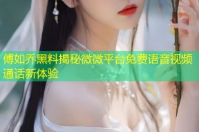 傅如乔黑料揭秘微微平台免费语音视频通话新体验
