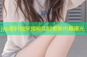 jyp黑料独家揭秘实时更新内幕曝光