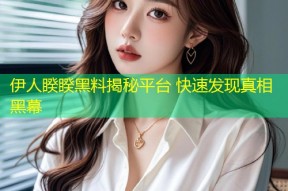 伊人睽睽黑料揭秘平台 快速发现真相黑幕