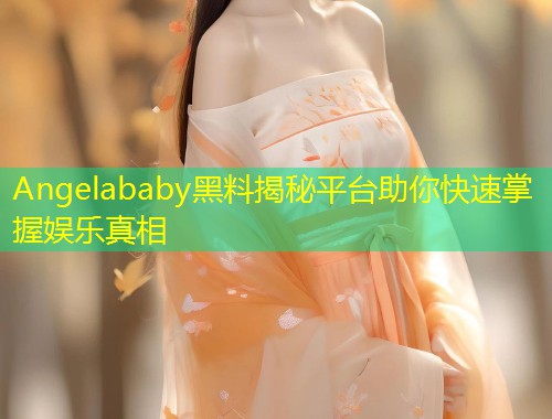 Angelababy黑料揭秘平台助你快速掌握娱乐真相  第1张