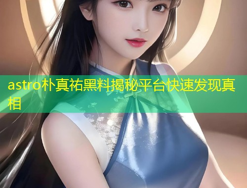 astro朴真祐黑料揭秘平台快速发现真相  第1张