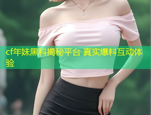 cf年妹黑料揭秘平台 真实爆料互动体验  第1张