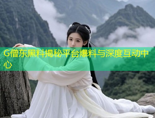 G僧东黑料揭秘平台爆料与深度互动中心  第1张