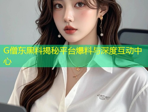 G僧东黑料揭秘平台爆料与深度互动中心  第2张