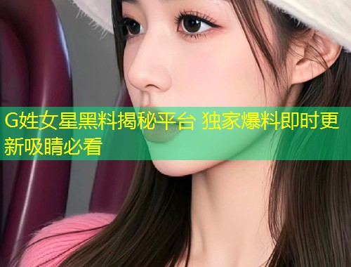 G姓女星黑料揭秘平台 独家爆料即时更新吸睛必看  第1张