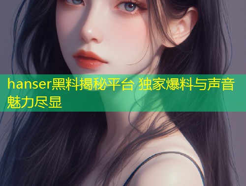 hanser黑料揭秘平台 独家爆料与声音魅力尽显  第1张