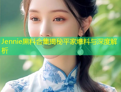Jennie黑料合集揭秘平家爆料与深度解析  第1张