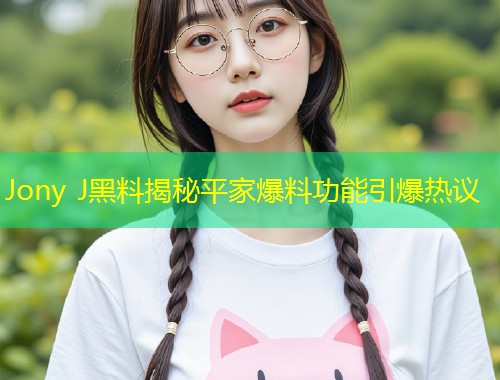 Jony J黑料揭秘平家爆料功能引爆热议  第2张
