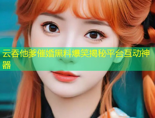 云吞他爹催婚黑料爆笑揭秘平台互动神器  第1张