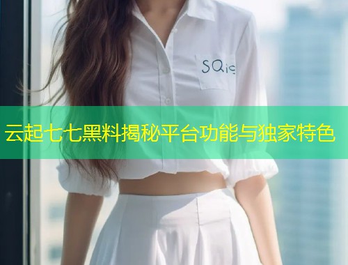 云起七七黑料揭秘平台功能与独家特色  第1张