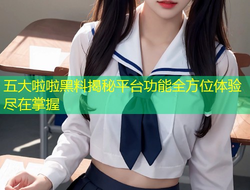 五大啦啦黑料揭秘平台功能全方位体验尽在掌握  第1张