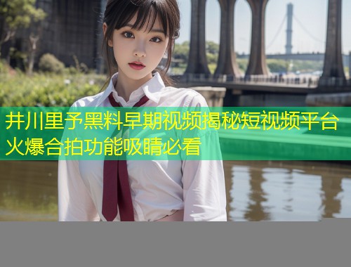 井川里予黑料早期视频揭秘短视频平台火爆合拍功能吸睛必看  第1张