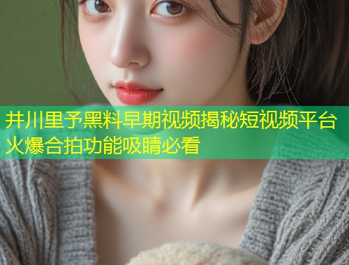 井川里予黑料早期视频揭秘短视频平台火爆合拍功能吸睛必看  第2张
