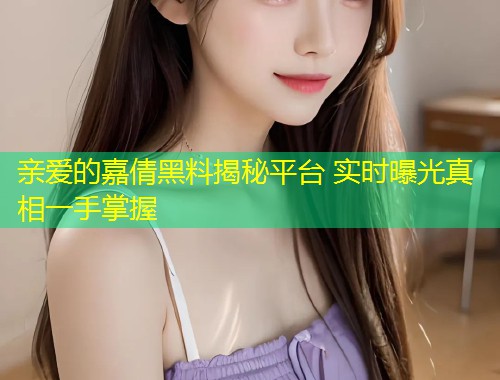 亲爱的嘉倩黑料揭秘平台 实时曝光真相一手掌握  第1张