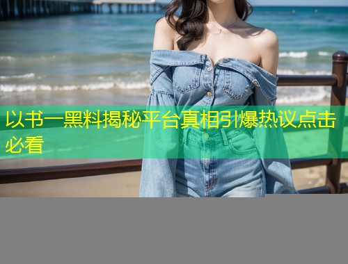 以书一黑料揭秘平台真相引爆热议点击必看  第2张