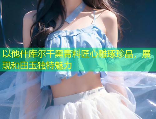 以他什库尔干黑青料匠心雕琢珍品，展现和田玉独特魅力  第1张