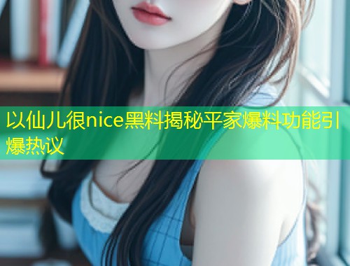 以仙儿很nice黑料揭秘平家爆料功能引爆热议  第1张