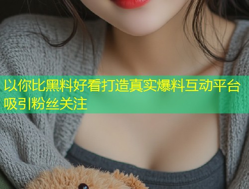 以你比黑料好看打造真实爆料互动平台吸引粉丝关注  第1张