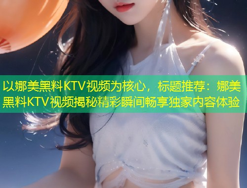 以娜美黑料KTV视频为核心，标题推荐：娜美黑料KTV视频揭秘精彩瞬间畅享独家内容体验  第1张
