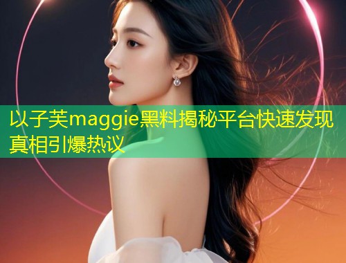 以子芙maggie黑料揭秘平台快速发现真相引爆热议  第2张