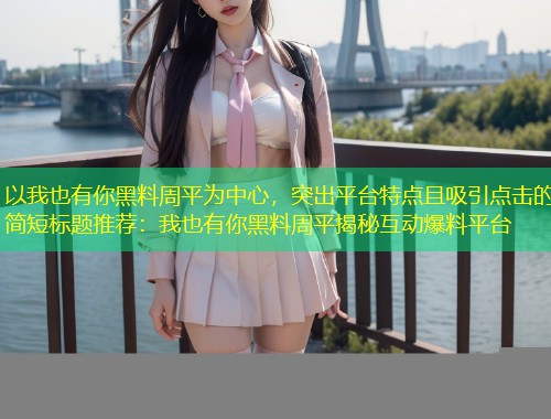 以我也有你黑料周平为中心，突出平台特点且吸引点击的简短标题推荐：我也有你黑料周平揭秘互动爆料平台  第1张