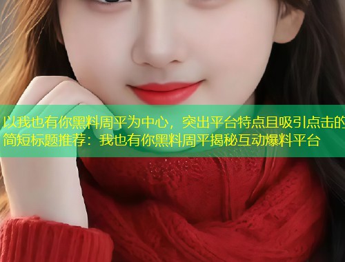 以我也有你黑料周平为中心，突出平台特点且吸引点击的简短标题推荐：我也有你黑料周平揭秘互动爆料平台  第2张