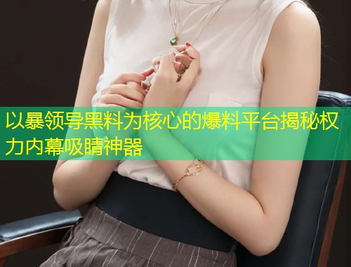 以暴领导黑料为核心的爆料平台揭秘权力内幕吸睛神器  第2张