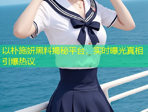 以朴施妍黑料揭秘平台，实时曝光真相引爆热议  第1张