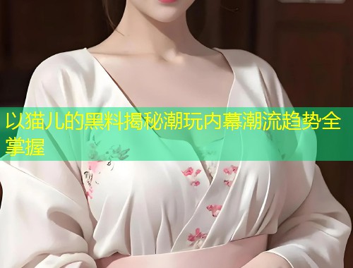 以猫儿的黑料揭秘潮玩内幕潮流趋势全掌握  第1张