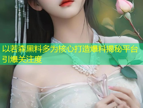 以若森黑料多为核心打造爆料揭秘平台引爆关注度  第1张