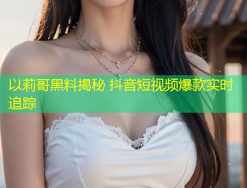 以莉哥黑料揭秘 抖音短视频爆款实时追踪  第1张