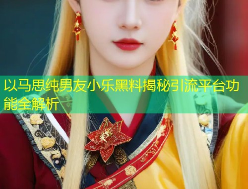 以马思纯男友小乐黑料揭秘引流平台功能全解析  第1张