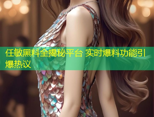 任敏黑料全揭秘平台 实时爆料功能引爆热议  第1张