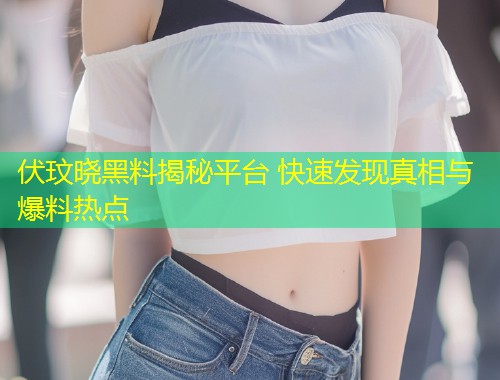 伏玟晓黑料揭秘平台 快速发现真相与爆料热点  第1张