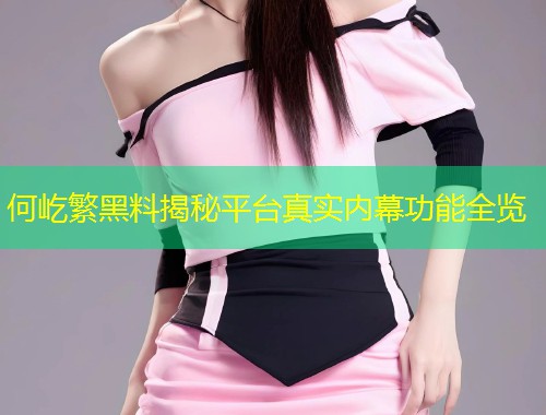 何屹繁黑料揭秘平台真实内幕功能全览  第1张