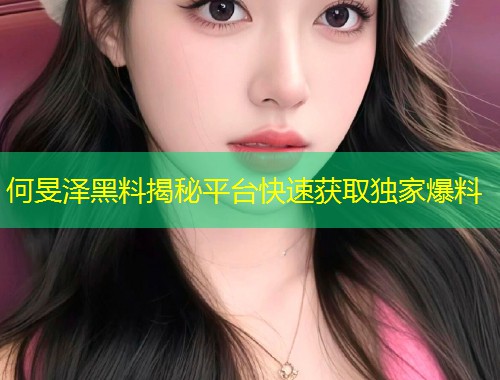 何旻泽黑料揭秘平台快速获取独家爆料  第1张