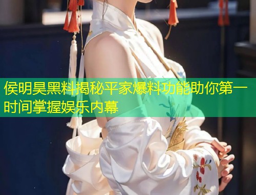 侯明昊黑料揭秘平家爆料功能助你第一时间掌握娱乐内幕  第1张